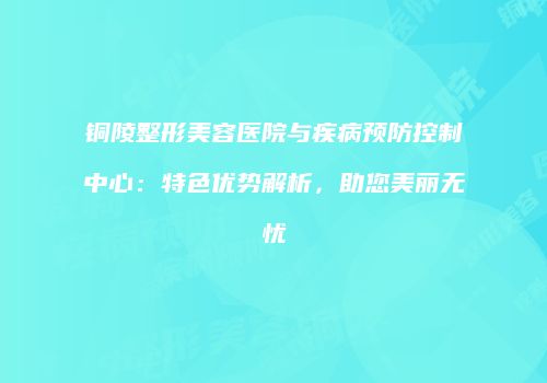 铜陵整形美容医院与疾病预防控制中心：特色优势解析，助您美丽无忧