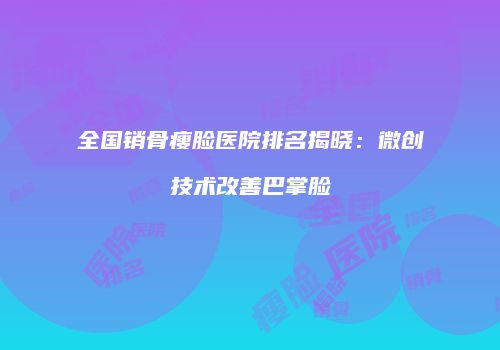 全国销骨瘦脸医院排名揭晓：微创技术改善巴掌脸