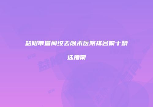 益阳市眉间纹去除术医院排名前十精选指南