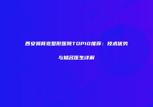 西安鼻背宽整形医院TOP10推荐：技术优势与知名医生详解