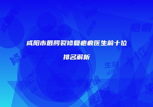 咸阳市唇腭裂修复疤痕医生前十位排名解析