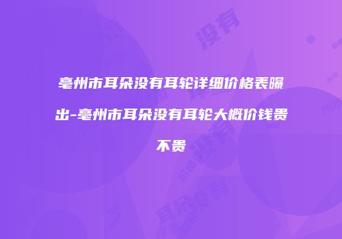 亳州市耳朵没有耳轮详细价格表曝出-亳州市耳朵没有耳轮大概价钱贵不贵