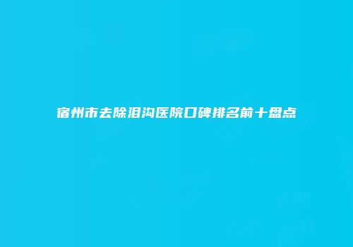 宿州市去除泪沟医院口碑排名前十盘点