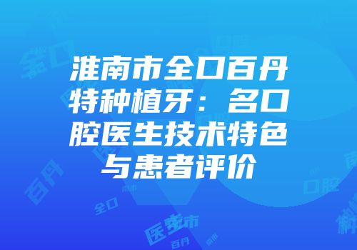 淮南市全口百丹特种植牙：名口腔医生技术特色与患者评价