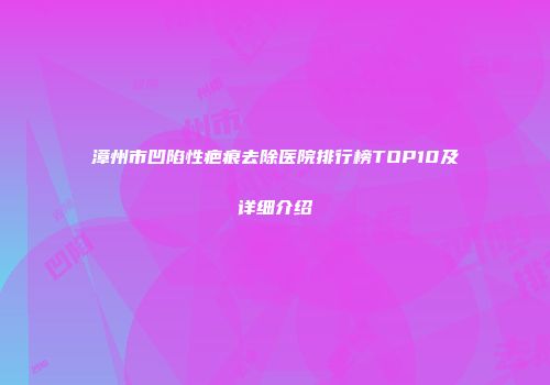 漳州市凹陷性疤痕去除医院排行榜TOP10及详细介绍