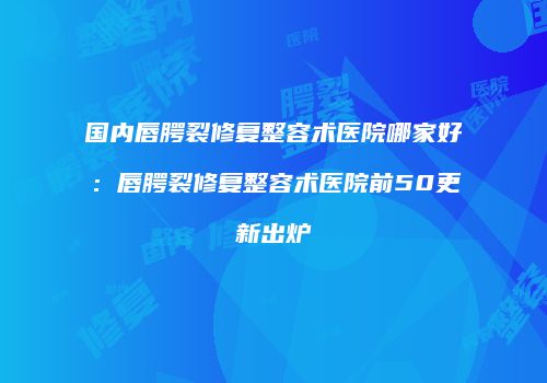 国内唇腭裂修复整容术医院哪家好：唇腭裂修复整容术医院前50更新出炉
