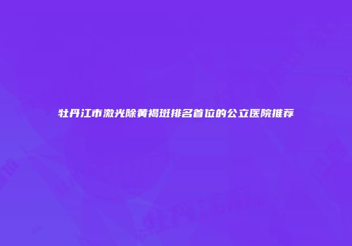 牡丹江市激光除黄褐斑排名首位的公立医院推荐