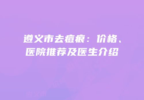 遵义市去痘痕：价格、医院推荐及医生介绍