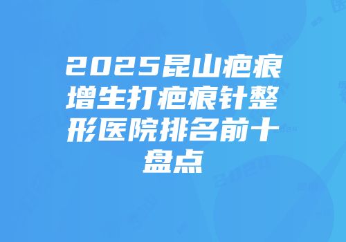 2025昆山疤痕增生打疤痕针整形医院排名前十盘点