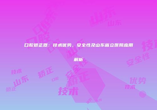 口腔矫正器：技术优势、安全性及山东省立医院应用解析