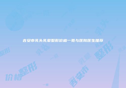 吉安市乳头乳晕整形价格一览与医院医生推荐