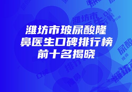 潍坊市玻尿酸隆鼻医生口碑排行榜前十名揭晓