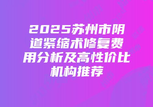 2025苏州市阴道紧缩术修复费用分析及高性价比机构推荐
