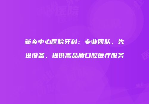 新乡中心医院牙科：专业团队、先进设备，提供高品质口腔医疗服务