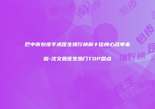 巴中市包皮手术医生排行榜前十佳良心名单来啦-沈文鑫医生热门TOP盘点
