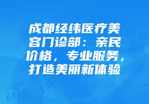 成都经纬医疗美容门诊部：亲民价格，专业服务，打造美丽新体验