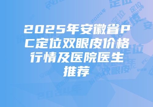 2025年安徽省PC定位双眼皮价格行情及医院医生推荐