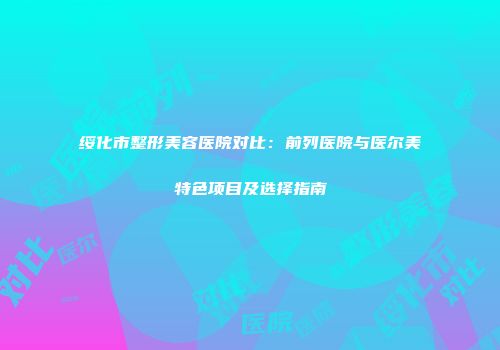 绥化市整形美容医院对比：前列医院与医尔美特色项目及选择指南