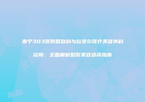 南宁303医院整容科与拉斐尔医疗美容外科诊所：全面解析整形美容选择指南