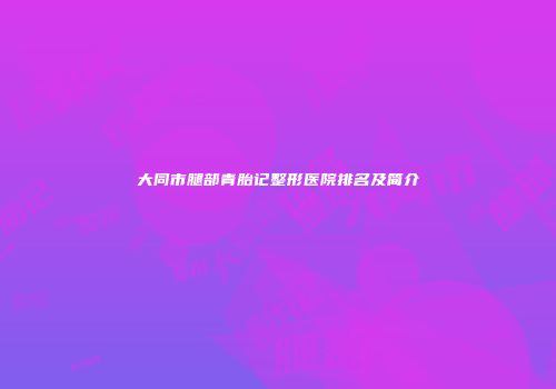 大同市腿部青胎记整形医院排名及简介