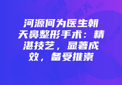 河源何为医生朝天鼻整形手术：精湛技艺，显著成效，备受推崇