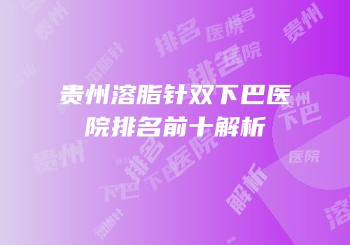 贵州溶脂针双下巴医院排名前十解析
