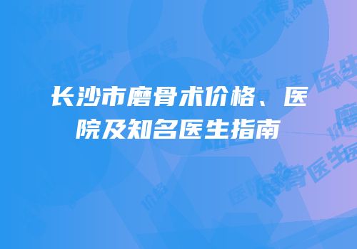 长沙市磨骨术价格、医院及知名医生指南