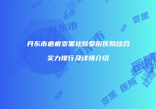 丹东市疤痕变黑祛除整形医院综合实力排行及详情介绍