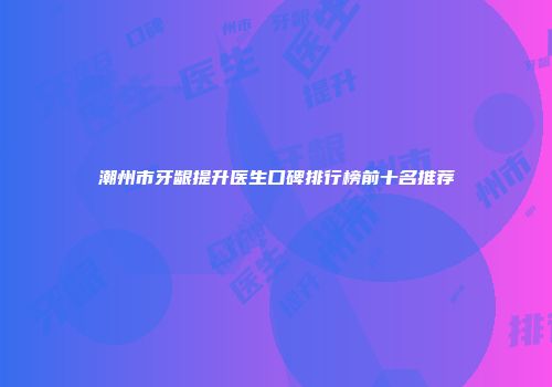 潮州市牙龈提升医生口碑排行榜前十名推荐