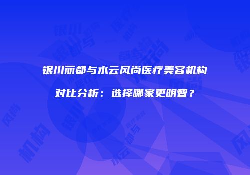银川丽都与水云风尚医疗美容机构对比分析：选择哪家更明智？