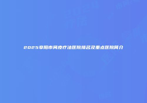 2025阜阳市间皮疗法医院排名及重点医院简介