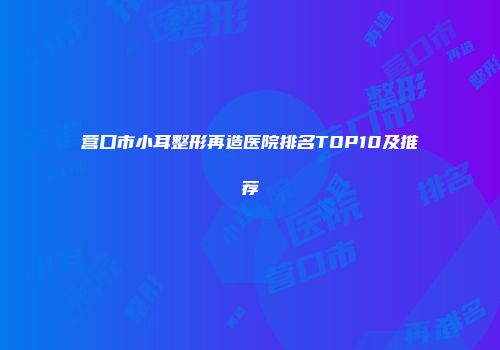 营口市小耳整形再造医院排名TOP10及推荐