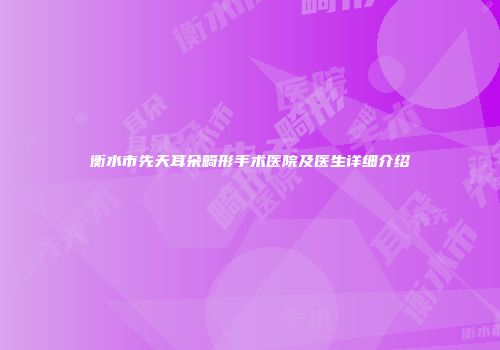 衡水市先天耳朵畸形手术医院及医生详细介绍