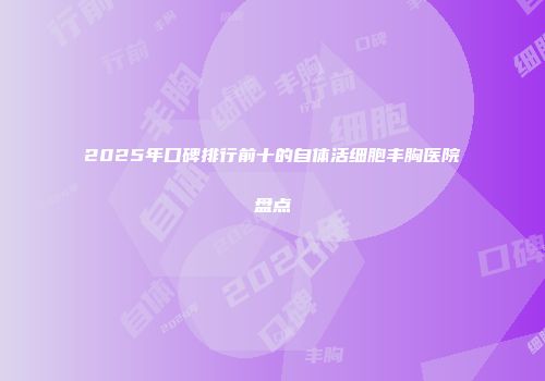 2025年口碑排行前十的自体活细胞丰胸医院盘点