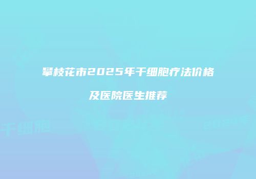 攀枝花市2025年干细胞疗法价格及医院医生推荐