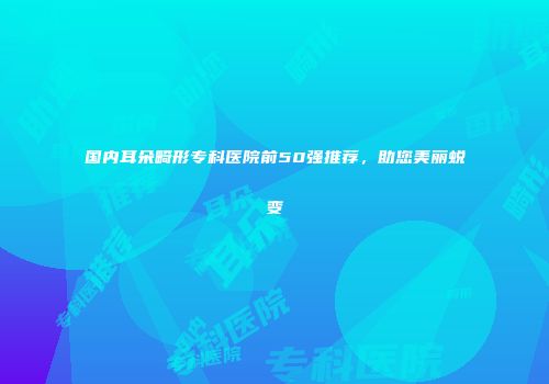 国内耳朵畸形专科医院前50强推荐，助您美丽蜕变