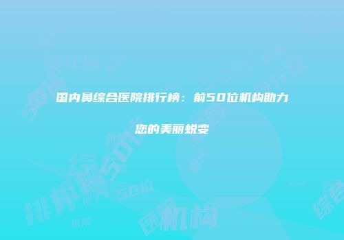 国内鼻综合医院排行榜：前50位机构助力您的美丽蜕变