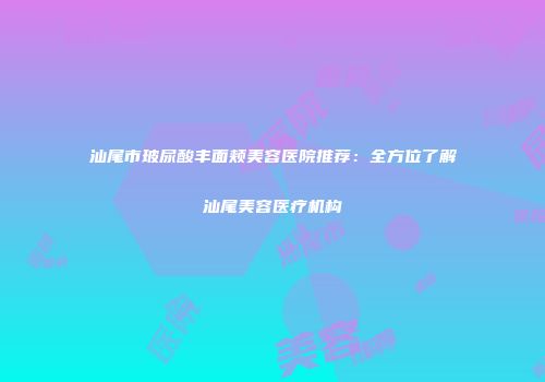 汕尾市玻尿酸丰面颊美容医院推荐：全方位了解汕尾美容医疗机构