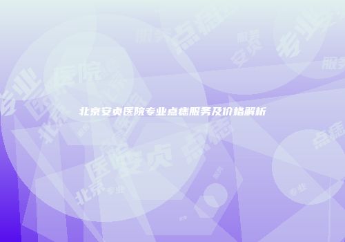 北京安贞医院专业点痣服务及价格解析