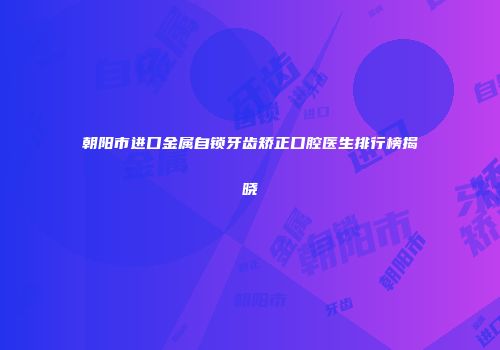朝阳市进口金属自锁牙齿矫正口腔医生排行榜揭晓