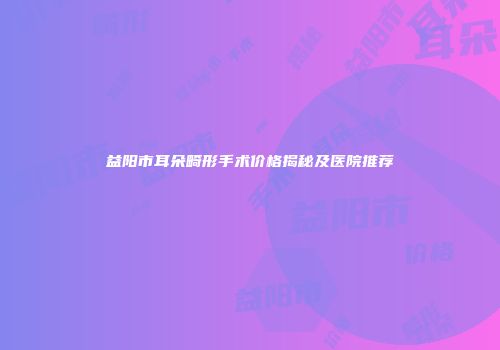 益阳市耳朵畸形手术价格揭秘及医院推荐