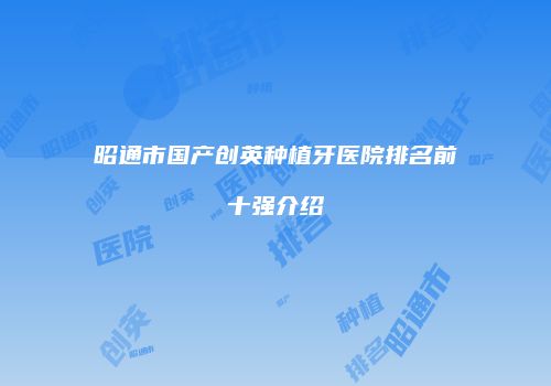 昭通市国产创英种植牙医院排名前十强介绍