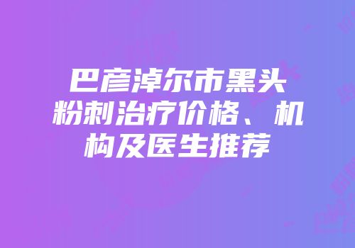 巴彦淖尔市黑头粉刺治疗价格、机构及医生推荐