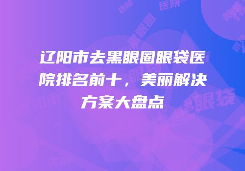 辽阳市去黑眼圈眼袋医院排名前十，美丽解决方案大盘点