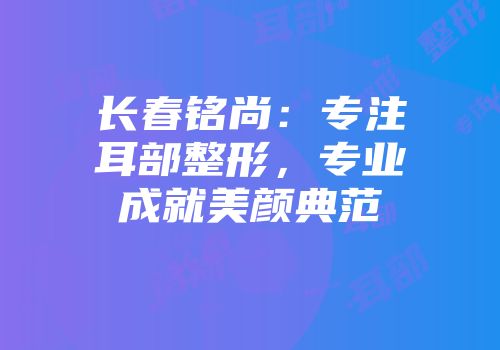 长春铭尚：专注耳部整形，专业成就美颜典范