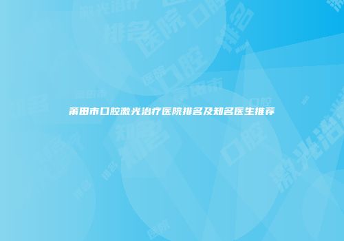 莆田市口腔激光治疗医院排名及知名医生推荐