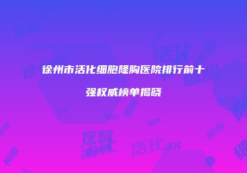 徐州市活化细胞隆胸医院排行前十强权威榜单揭晓
