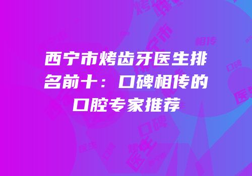 西宁市烤齿牙医生排名前十：口碑相传的口腔专家推荐