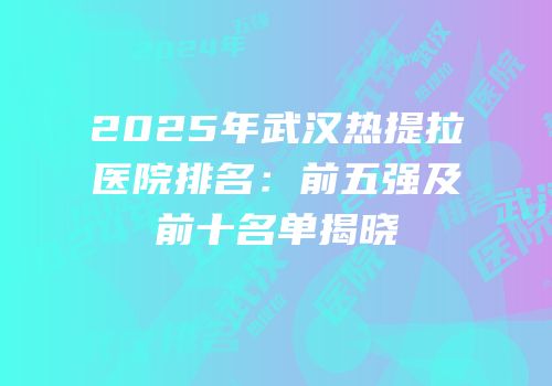 2025年武汉热提拉医院排名：前五强及前十名单揭晓