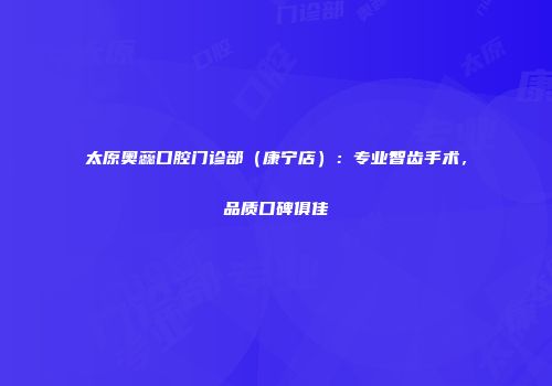 太原奥蕊口腔门诊部（康宁店）：专业智齿手术，品质口碑俱佳